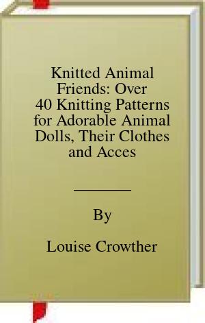 Knitted Animal Friends: Over 40 Knitting Patterns for Adorable Animal Dolls, Their Clothes and Accessories | O#ArtArchives